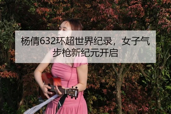 杨倩632环超世界纪录，女子气步枪新纪元开启
